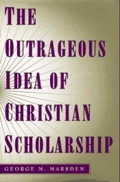book cover of The outrageous idea of Christian scholarship by George Marsden