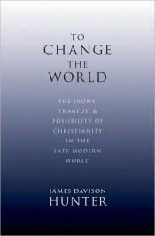 book cover of To Change the World: The Irony, Tragedy and Possibility of Christianity in the Late Modern World by James Davison Hunter