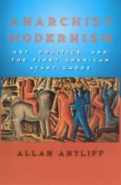 book cover of Anarchist Modernism : Art, Politics, and the First American Avant-Garde by Allan Antliff