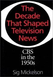 book cover of The Decade That Shaped Television News: CBS in the 1950s by Sig Mickelson