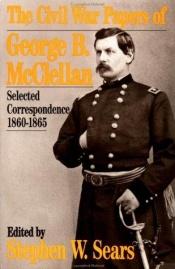 book cover of THE CIVIL WAR PAPERS OF GEORGE B. MCCLELLAN: SELECTED CORRESPONDENCE, 1860-1865. Edited by Stephen W. Sears. by Stephen W. Sears