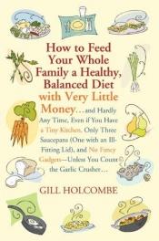 book cover of How to Feed Your Whole Family a Healthy, Balanced Diet: with Very Little Money and Hardly Any Time, Even if You Have a Tiny Kitchen, Only Three Saucepans ... You Count the Garlic Crusher by Gill Holcombe