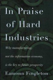 book cover of In Praise of Hard Industries: Why Manufacturing, Not the Information Economy, Is the Key to Future Prosperity by Eamonn Fingleton