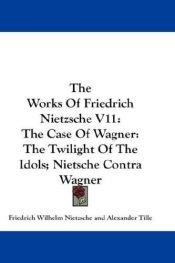 book cover of The Works Of Friedrich Nietzsche V11: The Case Of Wagner: The Twilight Of The Idols; Nietsche Contra Wagner by Friedrich Wilhelm Nietzsche