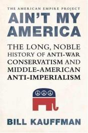 book cover of Ain't my America : the long, noble history of antiwar conservatism and Middle American anti-imperialism by Bill Kauffman
