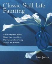 book cover of Classic Still Life Painting: A Contemporary Master Shows How to Achieve Old Master Effects Using Today's Art Materials by Jane Jones