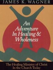 book cover of An adventure in healing & wholeness : the healing ministry of Christ in the church today by James K. Wagner