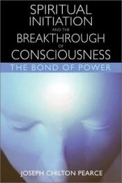 book cover of Spiritual Initiation and the Breakthrough of Consciousness: The Bond of Power by Joseph Chilton Pearce