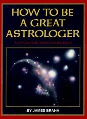 book cover of How to Be a Great Astrologer: The Planetary Aspects Explained by James T. Braha