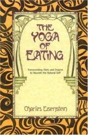 book cover of The Yoga of Eating: Transcending Diets and Dogma to Nourish the Natural Self by Charles Eisenstein
