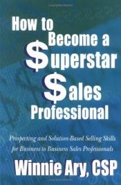 book cover of How to Become a Superstar Sales Professional: Prospecting And Solution-based Selling Skills for Business to Business Sal by Winnie Ary