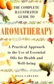 book cover of The complete illustrated guide to aromatherapy : a practical approach to the use of essential oils for health and well-b by Julia Lawless