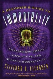 book cover of A Beginner's Guide to Immortality: Extraordinary People, Alien Brains, and Quantum Resurrection by Clifford A. Pickover