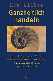 book cover of Ganzheitlich handeln: Eine integrale Vision für Wirtschaft, Politik, Wissenschaft und Spiritualität by Ken Wilber