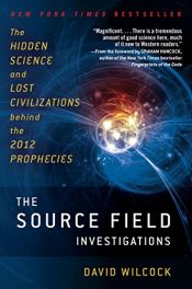 book cover of The Source Field Investigations: The Hidden Science and Lost Civilizations Behind the 2012 Prophecies by David Wilcock